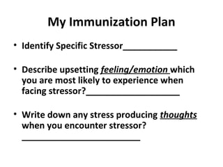 My Immunization Plan
• Identify Specific Stressor___________
• Describe upsetting feeling/emotion which
you are most likely to experience when
facing stressor?___________________
• Write down any stress producing thoughts
when you encounter stressor?
________________________
 