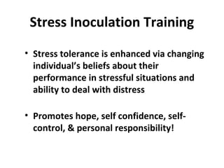 Stress Inoculation Training
• Stress tolerance is enhanced via changing
individual’s beliefs about their
performance in stressful situations and
ability to deal with distress
• Promotes hope, self confidence, self-
control, & personal responsibility!
 