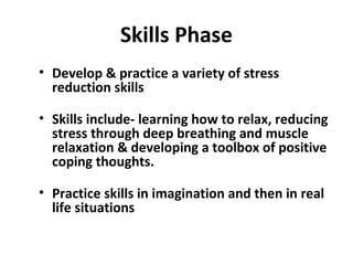 Skills Phase
• Develop & practice a variety of stress
reduction skills
• Skills include- learning how to relax, reducing
stress through deep breathing and muscle
relaxation & developing a toolbox of positive
coping thoughts.
• Practice skills in imagination and then in real
life situations
 