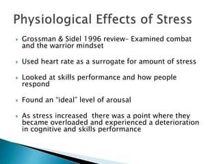  Grossman & Sidel 1996 review– Examined combat
and the warrior mindset
 Used heart rate as a surrogate for amount of stress
 Looked at skills performance and how people
respond
 Found an “ideal” level of arousal
 As stress increased there was a point where they
became overloaded and experienced a deterioration
in cognitive and skills performance
 
