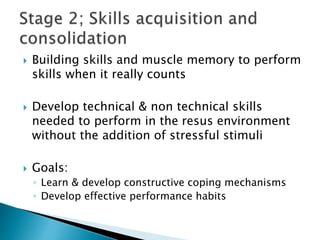  Building skills and muscle memory to perform
skills when it really counts
 Develop technical & non technical skills
needed to perform in the resus environment
without the addition of stressful stimuli
 Goals:
◦ Learn & develop constructive coping mechanisms
◦ Develop effective performance habits
 