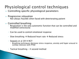  Controlling specific physiological parameters
 Progressive relaxation
◦ Not always feasible when faced with deteriorating patient
 Controlled breathing
◦ Respiration is the only autonomic function that can be controlled and
modified consciously
◦ Can be used to control emotional response
◦ Slow breathing  Reduced heart rate  Reduced stress
◦ Seppala et al 2014 RCT
 Breathing techniques decrease stress response, anxiety and hyper arousal in
combat veterans with PTSD
◦ Tactical breathing – 4 second method
 
