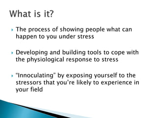  The process of showing people what can
happen to you under stress
 Developing and building tools to cope with
the physiological response to stress
 “Innoculating” by exposing yourself to the
stressors that you’re likely to experience in
your field
 