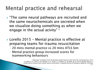  “The same neural pathways are recruited and
the same neurochemicals are secreted when
we visualize doing something as when we
engage in the actual acivity” 1
 Lorello 2015 – Mental practice is effective at
preparing teams for trauma resuscitation
◦ 20 mins mental practice vs 20 mins ATLS Sim
◦ Mental practice group increased scores for
teamworking behaviours
1 Weisinger H, Pawliw-Fry JP. Performance Under Pressure. New York, NY: Crown Business; 2015
2 Lorello, G. R., Hicks, C. M., Ahmed, S.-A., Unger, Z., Chandra, D., & Hayter, M. A. (2015). Mental practice: a
simple tool to enhance team-based trauma resuscitation. Canadian Journal of Emergency Medicine, FirstView,
1–7.
 