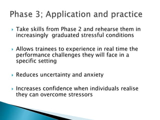  Take skills from Phase 2 and rehearse them in
increasingly graduated stressful conditions
 Allows trainees to experience in real time the
performance challenges they will face in a
specific setting
 Reduces uncertainty and anxiety
 Increases confidence when individuals realise
they can overcome stressors
 