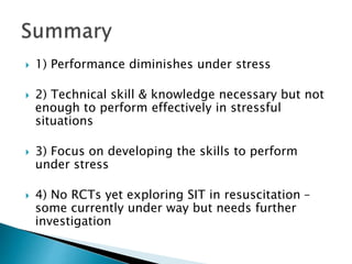  1) Performance diminishes under stress
 2) Technical skill & knowledge necessary but not
enough to perform effectively in stressful
situations
 3) Focus on developing the skills to perform
under stress
 4) No RCTs yet exploring SIT in resuscitation –
some currently under way but needs further
investigation
 