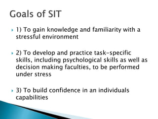  1) To gain knowledge and familiarity with a
stressful environment
 2) To develop and practice task-specific
skills, including psychological skills as well as
decision making faculties, to be performed
under stress
 3) To build confidence in an individuals
capabilities
 