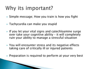  Simple message; How you train is how you fight
 Tachycardia can make you stupid
 If you let your vital signs and catechloamine surge
over take your cognitive ability – it will completely
ruin your ability to manage a stressful situation
 You will encounter stress and its negative effects
taking care of critically ill or injured patients
 Preparation is required to perform at your very best
 