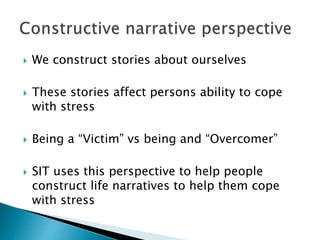  We construct stories about ourselves
 These stories affect persons ability to cope
with stress
 Being a “Victim” vs being and “Overcomer”
 SIT uses this perspective to help people
construct life narratives to help them cope
with stress
 