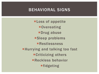 Loss of appetite
Overeating
Drug abuse
Sleep problems
Restlessness
Hurrying and talking too fast
Criticizing others
Reckless behavior
fidgeting
BEHAVIORAL SIGNS
 