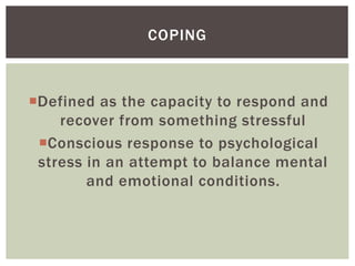 Defined as the capacity to respond and
recover from something stressful
Conscious response to psychological
stress in an attempt to balance mental
and emotional conditions.
COPING
 