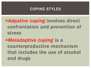 Adpative coping involves direct
confrontation and prevention of
stress
Maladaptive coping is a
counterproductive mechanism
that includes the use of alcohol
and drugs
COPING STYLES
 