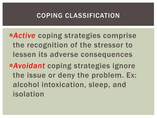 Active coping strategies comprise
the recognition of the stressor to
lessen its adverse consequences
Avoidant coping strategies ignore
the issue or deny the problem. Ex:
alcohol intoxication, sleep, and
isolation
COPING CLASSIFICATION
 