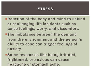 Reaction of the body and mind to unkind
or challenging life incidents such as
tense feelings, worry, and discomfort.
The imbalance between the demand
from the environment and the person’s
ability to cope can trigger feelings of
anxiety.
Some responses like being irritated,
frightened, or anxious can cause
headache or stomach ache.
STRESS
 