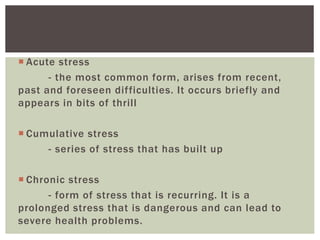  Acute stress
- the most common form, arises from recent,
past and foreseen difficulties. It occurs briefly and
appears in bits of thrill
 Cumulative stress
- series of stress that has built up
 Chronic stress
- form of stress that is recurring. It is a
prolonged stress that is dangerous and can lead to
severe health problems.
 