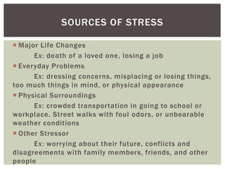  Major Life Changes
Ex: death of a loved one, losing a job
 Everyday Problems
Ex: dressing concerns, misplacing or losing things,
too much things in mind, or physical appearance
 Physical Surroundings
Ex: crowded transportation in going to school or
workplace. Street walks with foul odors, or unbearable
weather conditions
 Other Stressor
Ex: worrying about their future, conflicts and
disagreements with family members, friends, and other
people
SOURCES OF STRESS
 