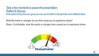 Takea fewmomentstopausethispresentation,
Reflect&Discuss:
(ifthisseriesisbeingdoneasagroupyoumayusenextslidetohelpgeneratesomeadditional ideas)
What life events or changes do you think cause you to experience stress?
Share, if comfortable, what life events or changes have caused you to experience stress.
 