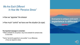 We Are Each Different
In How We “Perceive Stress”
How we “appraise” the stressor
How much “control” we have over the situation (to cope)
How we “appraise” the stressor
 How we “appraise” the stressor
 How much “control” we have over the situation (to cope)
 How much “control” we have over the situation (to cope)
The important messages to remember:
**What is stressful for one person, may not be stressful for someone else
& vice-versa
**And to “be kind & supportive to one another” in our differences
of how we respond to stress.
 