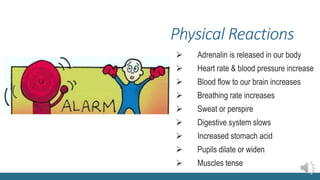 Physical Reactions
 Adrenalin is released in our body
 Heart rate & blood pressure increase
 Blood flow to our brain increases
 Breathing rate increases
 Sweat or perspire
 Digestive system slows
 Increased stomach acid
 Pupils dilate or widen
 Muscles tense
 