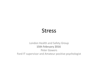 Stress
London Health and Safety Group
15th February 2016
Peter Gowers
Ford IT supervisor and Amateur positive psychologist
 