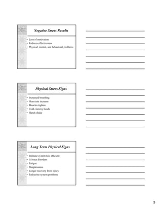 Negative Stress Results

• Loss of motivation
• Reduces effectiveness
• Physical, mental, and behavioral problems




         Physical Stress Signs

•   Increased breathing
•   Heart rate increase
•   Muscles tighten
•   Cold clammy hands
•   Hands shake




     Long Term Physical Signs

•   Immune system less efficient
•   GI tract disorders
•   Fatigue
•   Sleeplessness
•   Longer recovery from injury
•   Endocrine system problems




                                              3
 