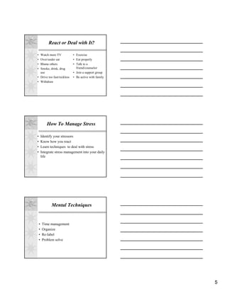 React or Deal with It?

• Watch more TV              • Exercise
• Over/under eat             • Eat properly
• Blame others               • Talk to a
• Smoke, drink, drug           friend/counselor
  use                        • Join a support group
• Drive too fast/reckless    • Be active with family
• Withdraw




            How To Manage Stress

•       Identify your stressors
•       Know how you react
•       Learn techniques to deal with stress
•       Integrate stress management into your daily
        life




               Mental Techniques


    •   Time management
    •   Organize
    •   Re-label
    •   Problem solve




                                                       5
 