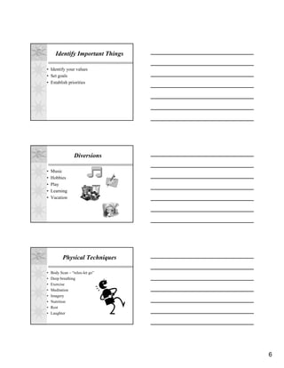 Identify Important Things

• Identify your values
• Set goals
• Establish priorities




                  Diversions

•   Music
•   Hobbies
•   Play
•   Learning
•   Vacation




           Physical Techniques

•   Body Scan – “relax-let go”
•   Deep breathing
•   Exercise
•   Meditation
•   Imagery
•   Nutrition
•   Rest
•   Laughter




                                  6
 