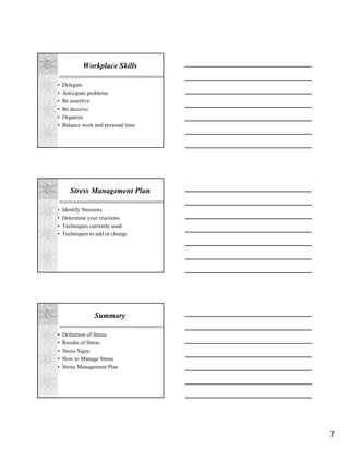 Workplace Skills

•   Delegate
•   Anticipate problems
•   Be assertive
•   Be decisive
•   Organize
•   Balance work and personal time




       Stress Management Plan

•   Identify Stressors
•   Determine your reactions
•   Techniques currently used
•   Techniques to add or change




                 Summary

•   Definition of Stress
•   Results of Stress
•   Stress Signs
•   How to Manage Stress
•   Stress Management Plan




                                     7
 