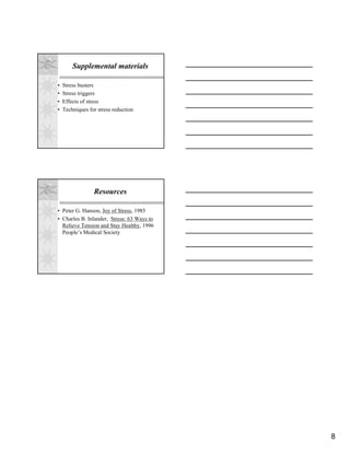 Supplemental materials

•   Stress busters
•   Stress triggers
•   Effects of stress
•   Techniques for stress reduction




                 Resources

• Peter G. Hanson, Joy of Stress, 1985
• Charles B. Inlander, Stress: 63 Ways to
  Relieve Tension and Stay Healthy, 1996
  People’s Medical Society




                                            8
 