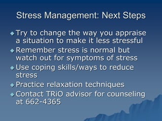 Stress Management: Next Steps
 Try to change the way you appraise
a situation to make it less stressful
 Remember stress is normal but
watch out for symptoms of stress
 Use coping skills/ways to reduce
stress
 Practice relaxation techniques
 Contact TRiO advisor for counseling
at 662-4365
 