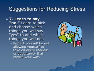 Suggestions for Reducing Stress
 7. Learn to say
"no." Learn to pick
and choose which
things you will say
"yes" to and which
things you will not.
– Protect yourself by not
allowing yourself to
take on every request
or opportunity that
comes your way.
 