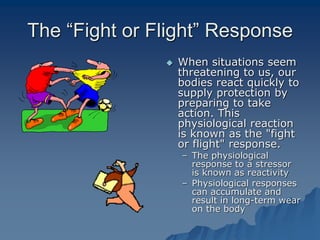 The “Fight or Flight” Response
 When situations seem
threatening to us, our
bodies react quickly to
supply protection by
preparing to take
action. This
physiological reaction
is known as the "fight
or flight" response.
– The physiological
response to a stressor
is known as reactivity
– Physiological responses
can accumulate and
result in long-term wear
on the body
 