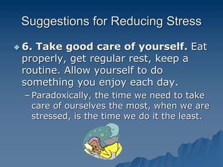 Suggestions for Reducing Stress
 6. Take good care of yourself. Eat
properly, get regular rest, keep a
routine. Allow yourself to do
something you enjoy each day.
– Paradoxically, the time we need to take
care of ourselves the most, when we are
stressed, is the time we do it the least.
 