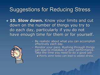 Suggestions for Reducing Stress
 10. Slow down. Know your limits and cut
down on the number of things you try to
do each day, particularly if you do not
have enough time for them or for yourself.
– Be realistic about what you can accomplish
effectively each day.
– Monitor your pace. Rushing through things
can lead to mistakes or poor performance.
Take the time you need to do a good job.
 Poorly done tasks can lead to added stress.
 