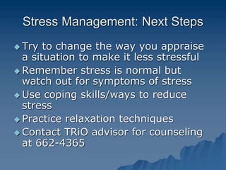 Stress Management: Next Steps
 Try to change the way you appraise
a situation to make it less stressful
 Remember stress is normal but
watch out for symptoms of stress
 Use coping skills/ways to reduce
stress
 Practice relaxation techniques
 Contact TRiO advisor for counseling
at 662-4365
 