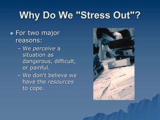 Why Do We "Stress Out"?
 For two major
reasons:
– We perceive a
situation as
dangerous, difficult,
or painful.
– We don't believe we
have the resources
to cope.
 