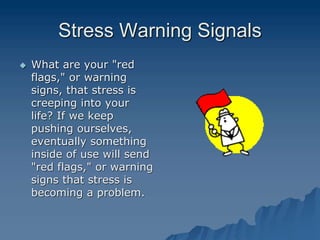 Stress Warning Signals
 What are your "red
flags," or warning
signs, that stress is
creeping into your
life? If we keep
pushing ourselves,
eventually something
inside of use will send
"red flags," or warning
signs that stress is
becoming a problem.
 