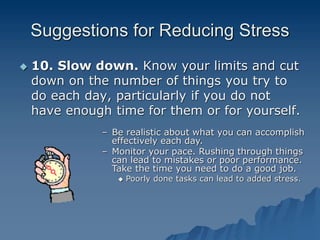 Suggestions for Reducing Stress
 10. Slow down. Know your limits and cut
down on the number of things you try to
do each day, particularly if you do not
have enough time for them or for yourself.
– Be realistic about what you can accomplish
effectively each day.
– Monitor your pace. Rushing through things
can lead to mistakes or poor performance.
Take the time you need to do a good job.
 Poorly done tasks can lead to added stress.
 