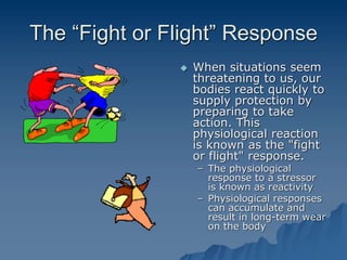 The “Fight or Flight” Response
 When situations seem
threatening to us, our
bodies react quickly to
supply protection by
preparing to take
action. This
physiological reaction
is known as the "fight
or flight" response.
– The physiological
response to a stressor
is known as reactivity
– Physiological responses
can accumulate and
result in long-term wear
on the body
 