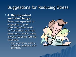 Suggestions for Reducing Stress
Suggestions for Reducing Stress
 4. Get organized
4. Get organized
and take charge.
and take charge.
Being unorganized or
Being unorganized or
engaging in poor
engaging in poor
planning often leads
planning often leads
to frustration or crisis
to frustration or crisis
situations, which most
situations, which most
always leads to feeling
always leads to feeling
stressed.
stressed.
– Plan your time, make a
Plan your time, make a
schedule, establish your
schedule, establish your
priorities.
priorities.
 