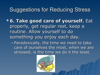 Suggestions for Reducing Stress
Suggestions for Reducing Stress
 6. Take good care of yourself.
6. Take good care of yourself. Eat
Eat
properly, get regular rest, keep a
properly, get regular rest, keep a
routine. Allow yourself to do
routine. Allow yourself to do
something you enjoy each day.
something you enjoy each day.
– Paradoxically, the time we need to take
Paradoxically, the time we need to take
care of ourselves the most, when we are
care of ourselves the most, when we are
stressed, is the time we do it the least.
stressed, is the time we do it the least.
 