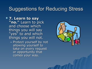 Suggestions for Reducing Stress
Suggestions for Reducing Stress
 7. Learn to say
7. Learn to say
"no."
"no." Learn to pick
Learn to pick
and choose which
and choose which
things you will say
things you will say
"yes" to and which
"yes" to and which
things you will not.
things you will not.
– Protect yourself by not
Protect yourself by not
allowing yourself to
allowing yourself to
take on every request
take on every request
or opportunity that
or opportunity that
comes your way.
comes your way.
 