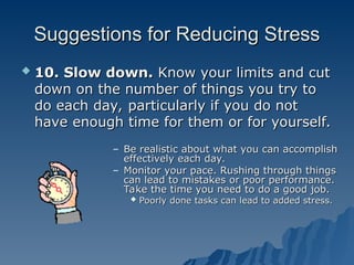 Suggestions for Reducing Stress
Suggestions for Reducing Stress
 10. Slow down.
10. Slow down. Know your limits and cut
Know your limits and cut
down on the number of things you try to
down on the number of things you try to
do each day, particularly if you do not
do each day, particularly if you do not
have enough time for them or for yourself.
have enough time for them or for yourself.
– Be realistic about what you can accomplish
Be realistic about what you can accomplish
effectively each day.
effectively each day.
– Monitor your pace. Rushing through things
Monitor your pace. Rushing through things
can lead to mistakes or poor performance.
can lead to mistakes or poor performance.
Take the time you need to do a good job.
Take the time you need to do a good job.
 Poorly done tasks can lead to added stress.
Poorly done tasks can lead to added stress.
 