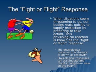 The “Fight or Flight” Response
The “Fight or Flight” Response
 When situations seem
When situations seem
threatening to us, our
threatening to us, our
bodies react quickly to
bodies react quickly to
supply protection by
supply protection by
preparing to take
preparing to take
action. This
action. This
physiological reaction
physiological reaction
is known as the "fight
is known as the "fight
or flight" response.
or flight" response.
– The physiological
The physiological
response to a stressor
response to a stressor
is known as reactivity
is known as reactivity
– Physiological responses
Physiological responses
can accumulate and
can accumulate and
result in long-term wear
result in long-term wear
on the body
on the body
 