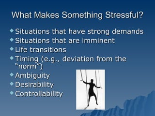 What Makes Something Stressful?
What Makes Something Stressful?
 Situations that have strong demands
Situations that have strong demands
 Situations that are imminent
Situations that are imminent
 Life transitions
Life transitions
 Timing (e.g., deviation from the
Timing (e.g., deviation from the
“norm”)
“norm”)
 Ambiguity
Ambiguity
 Desirability
Desirability
 Controllability
Controllability
 