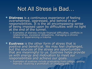 Not All Stress is Bad…
Not All Stress is Bad…
 Distress
Distress is a continuous experience of feeling
is a continuous experience of feeling
overwhelmed, oppressed, and behind in our
overwhelmed, oppressed, and behind in our
responsibilities. It is the all encompassing sense
responsibilities. It is the all encompassing sense
of being imposed upon by difficulties with no light
of being imposed upon by difficulties with no light
at the end of the tunnel.
at the end of the tunnel.
– Examples of distress include financial difficulties, conflicts in
Examples of distress include financial difficulties, conflicts in
relationships, excessive obligations, managing a chronic
relationships, excessive obligations, managing a chronic
illness, or experiencing a trauma.
illness, or experiencing a trauma.
 Eustress
Eustress is the other form of stress that is
is the other form of stress that is
positive and beneficial. We may feel challenged,
positive and beneficial. We may feel challenged,
but the sources of the stress are opportunities
but the sources of the stress are opportunities
that are meaningful to us. Eustress helps provide
that are meaningful to us. Eustress helps provide
us with energy and motivation to meet our
us with energy and motivation to meet our
responsibilities and achieve our goals.
responsibilities and achieve our goals.
– Examples of eustress include graduating from college, getting
Examples of eustress include graduating from college, getting
married, receiving a promotion, or changing jobs.
married, receiving a promotion, or changing jobs.
 