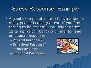 Stress Response: Example
Stress Response: Example
 A good example of a stressful situation for
A good example of a stressful situation for
many people is taking a test. If you find
many people is taking a test. If you find
testing to be stressful, you might notice
testing to be stressful, you might notice
certain physical, behavioral, mental, and
certain physical, behavioral, mental, and
emotional responses.
emotional responses.
– Physical Response?
Physical Response?
– Behavioral Response?
Behavioral Response?
– Mental Response?
Mental Response?
– Emotional Response?
Emotional Response?
 