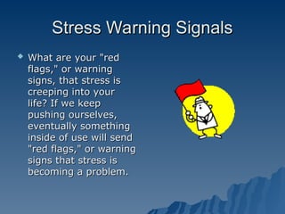 Stress Warning Signals
Stress Warning Signals
 What are your "red
What are your "red
flags," or warning
flags," or warning
signs, that stress is
signs, that stress is
creeping into your
creeping into your
life? If we keep
life? If we keep
pushing ourselves,
pushing ourselves,
eventually something
eventually something
inside of use will send
inside of use will send
"red flags," or warning
"red flags," or warning
signs that stress is
signs that stress is
becoming a problem.
becoming a problem.
 