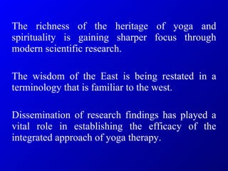 The richness of the heritage of yoga and spirituality is gaining sharper focus through modern scientific research.  The wisdom of the East is being restated in a terminology that is familiar to the west.  Dissemination of research findings has played a vital role in establishing the efficacy of the integrated approach of yoga therapy.   