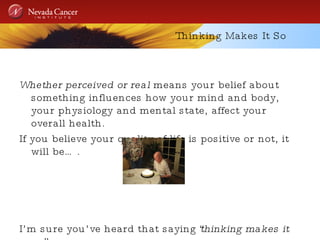 Thinking Makes It So Whether perceived or real  means your belief about something influences how your mind and body, your physiology and mental state, affect your overall health. If you believe your quality of life is positive or not, it will be…. I’m sure you’ve heard that saying “ thinking makes it so” 